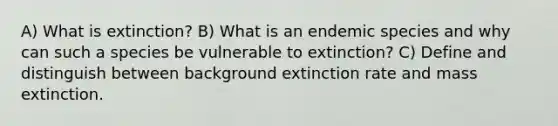 A) What is extinction? B) What is an endemic species and why can such a species be vulnerable to extinction? C) Define and distinguish between background extinction rate and mass extinction.