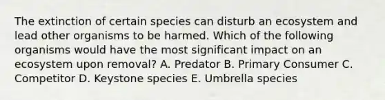 The extinction of certain species can disturb an ecosystem and lead other organisms to be harmed. Which of the following organisms would have the most significant impact on an ecosystem upon removal? A. Predator B. Primary Consumer C. Competitor D. Keystone species E. Umbrella species