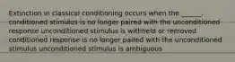 Extinction in classical conditioning occurs when the ______. conditioned stimulus is no longer paired with the unconditioned response unconditioned stimulus is withheld or removed conditioned response is no longer paired with the unconditioned stimulus unconditioned stimulus is ambiguous