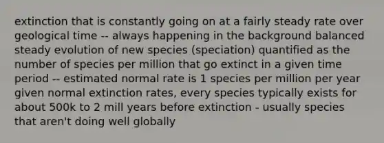 extinction that is constantly going on at a fairly steady rate over geological time -- always happening in the background balanced steady evolution of new species (speciation) quantified as the number of species per million that go extinct in a given time period -- estimated normal rate is 1 species per million per year given normal extinction rates, every species typically exists for about 500k to 2 mill years before extinction - usually species that aren't doing well globally