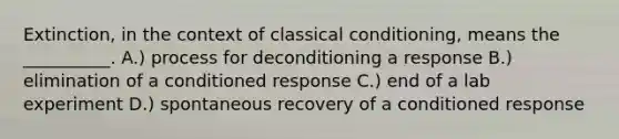 Extinction, in the context of classical conditioning, means the __________. A.) process for deconditioning a response B.) elimination of a conditioned response C.) end of a lab experiment D.) spontaneous recovery of a conditioned response