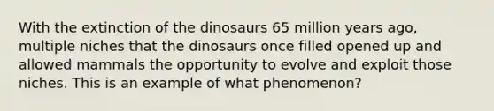 With the extinction of the dinosaurs 65 million years ago, multiple niches that the dinosaurs once filled opened up and allowed mammals the opportunity to evolve and exploit those niches. This is an example of what phenomenon?