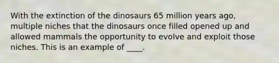 With the extinction of the dinosaurs 65 million years ago, multiple niches that the dinosaurs once filled opened up and allowed mammals the opportunity to evolve and exploit those niches. This is an example of ____.