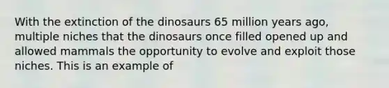 With the extinction of the dinosaurs 65 million years ago, multiple niches that the dinosaurs once filled opened up and allowed mammals the opportunity to evolve and exploit those niches. This is an example of