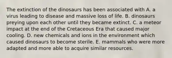 The extinction of the dinosaurs has been associated with A. a virus leading to disease and massive loss of life. B. dinosaurs preying upon each other until they became extinct. C. a meteor impact at the end of the Cretaceous Era that caused major cooling. D. new chemicals and ions in the environment which caused dinosaurs to become sterile. E. mammals who were more adapted and more able to acquire similar resources.