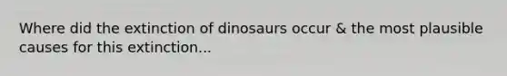 Where did the extinction of dinosaurs occur & the most plausible causes for this extinction...