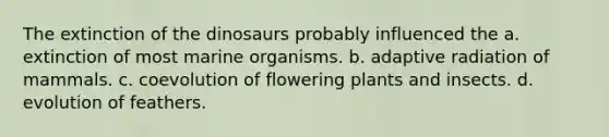 The extinction of the dinosaurs probably influenced the a. extinction of most marine organisms. b. adaptive radiation of mammals. c. coevolution of flowering plants and insects. d. evolution of feathers.