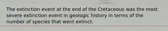 The extinction event at the end of the Cretaceous was the most severe extinction event in geologic history in terms of the number of species that went extinct.