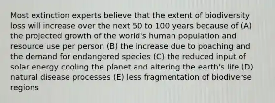 Most extinction experts believe that the extent of biodiversity loss will increase over the next 50 to 100 years because of (A) the projected growth of the world's human population and resource use per person (B) the increase due to poaching and the demand for endangered species (C) the reduced input of solar energy cooling the planet and altering the earth's life (D) natural disease processes (E) less fragmentation of biodiverse regions