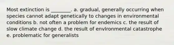 Most extinction is ________. a. gradual, generally occurring when species cannot adapt genetically to changes in environmental conditions b. not often a problem for endemics c. the result of slow climate change d. the result of envIronmental catastrophe e. problematic for generalists