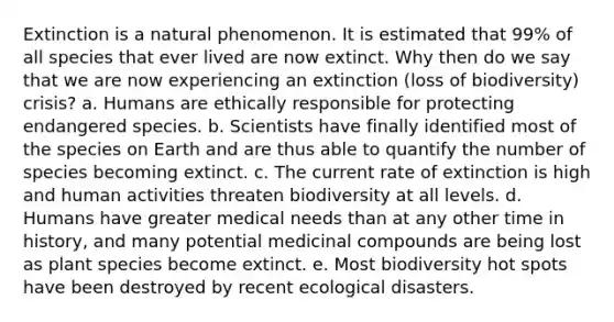 Extinction is a natural phenomenon. It is estimated that 99% of all species that ever lived are now extinct. Why then do we say that we are now experiencing an extinction (loss of biodiversity) crisis? a. Humans are ethically responsible for protecting endangered species. b. Scientists have finally identified most of the species on Earth and are thus able to quantify the number of species becoming extinct. c. The current rate of extinction is high and human activities threaten biodiversity at all levels. d. Humans have greater medical needs than at any other time in history, and many potential medicinal compounds are being lost as plant species become extinct. e. Most biodiversity hot spots have been destroyed by recent ecological disasters.