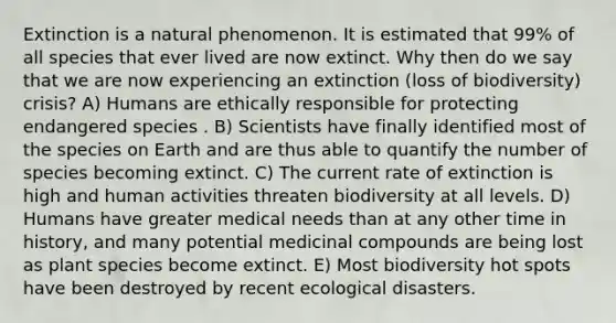 Extinction is a natural phenomenon. It is estimated that 99% of all species that ever lived are now extinct. Why then do we say that we are now experiencing an extinction (loss of biodiversity) crisis? A) Humans are ethically responsible for protecting endangered species . B) Scientists have finally identified most of the species on Earth and are thus able to quantify the number of species becoming extinct. C) The current rate of extinction is high and human activities threaten biodiversity at all levels. D) Humans have greater medical needs than at any other time in history, and many potential medicinal compounds are being lost as plant species become extinct. E) Most biodiversity hot spots have been destroyed by recent ecological disasters.