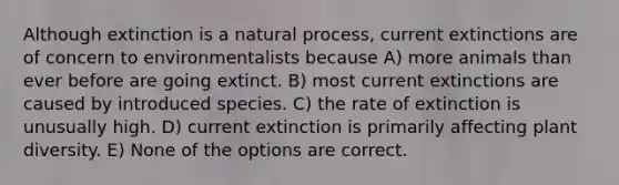 Although extinction is a natural process, current extinctions are of concern to environmentalists because A) more animals than ever before are going extinct. B) most current extinctions are caused by introduced species. C) the rate of extinction is unusually high. D) current extinction is primarily affecting plant diversity. E) None of the options are correct.