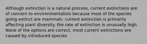 Although extinction is a natural process, current extinctions are of concern to environmentalists because most of the species going extinct are mammals. current extinction is primarily affecting plant diversity. the rate of extinction is unusually high. None of the options are correct. most current extinctions are caused by introduced species