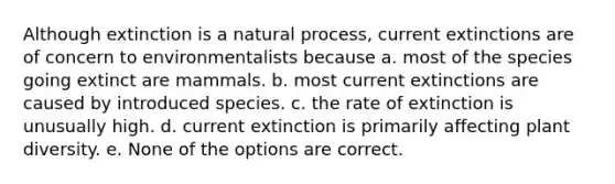 Although extinction is a natural process, current extinctions are of concern to environmentalists because a. most of the species going extinct are mammals. b. most current extinctions are caused by introduced species. c. the rate of extinction is unusually high. d. current extinction is primarily affecting plant diversity. e. None of the options are correct.