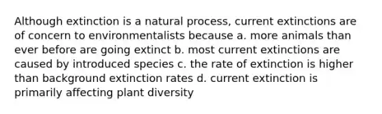 Although extinction is a natural process, current extinctions are of concern to environmentalists because a. more animals than ever before are going extinct b. most current extinctions are caused by introduced species c. the rate of extinction is higher than background extinction rates d. current extinction is primarily affecting plant diversity