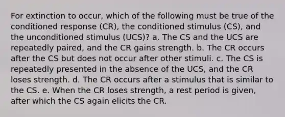 For extinction to occur, which of the following must be true of the conditioned response (CR), the conditioned stimulus (CS), and the unconditioned stimulus (UCS)? a. The CS and the UCS are repeatedly paired, and the CR gains strength. b. The CR occurs after the CS but does not occur after other stimuli. c. The CS is repeatedly presented in the absence of the UCS, and the CR loses strength. d. The CR occurs after a stimulus that is similar to the CS. e. When the CR loses strength, a rest period is given, after which the CS again elicits the CR.