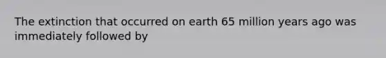 The extinction that occurred on earth 65 million years ago was immediately followed by