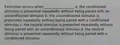 Extinction occurs when__________________ a. the conditioned stimulus is presented repeatedly without being paired with an unconditioned stimulus b. the unconditioned stimulus is presented repeatedly without being paired with a conditioned stimulus c. the neutral stimulus is presented repeatedly without being paired with an unconditioned stimulus d. the neutral stimulus is presented repeatedly without being paired with a conditioned stimulus