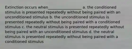 Extinction occurs when__________________ a. the conditioned stimulus is presented repeatedly without being paired with an unconditioned stimulus b. the unconditioned stimulus is presented repeatedly without being paired with a conditioned stimulus c. the neutral stimulus is presented repeatedly without being paired with an unconditioned stimulus d. the neutral stimulus is presented repeatedly without being paired with a conditioned stimulus