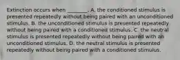 Extinction occurs when ________. A. the conditioned stimulus is presented repeatedly without being paired with an unconditioned stimulus. B. the unconditioned stimulus is presented repeatedly without being paired with a conditioned stimulus. C. the neutral stimulus is presented repeatedly without being paired with an unconditioned stimulus. D. the neutral stimulus is presented repeatedly without being paired with a conditioned stimulus.