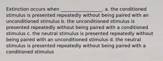 Extinction occurs when __________________. a. the conditioned stimulus is presented repeatedly without being paired with an unconditioned stimulus b. the unconditioned stimulus is presented repeatedly without being paired with a conditioned stimulus c. the neutral stimulus is presented repeatedly without being paired with an unconditioned stimulus d. the neutral stimulus is presented repeatedly without being paired with a conditioned stimulus