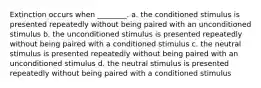 Extinction occurs when ________. a. the conditioned stimulus is presented repeatedly without being paired with an unconditioned stimulus b. the unconditioned stimulus is presented repeatedly without being paired with a conditioned stimulus c. the neutral stimulus is presented repeatedly without being paired with an unconditioned stimulus d. the neutral stimulus is presented repeatedly without being paired with a conditioned stimulus