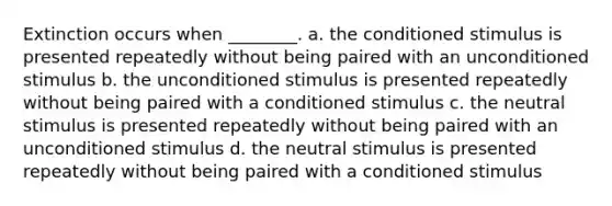 Extinction occurs when ________. a. the conditioned stimulus is presented repeatedly without being paired with an unconditioned stimulus b. the unconditioned stimulus is presented repeatedly without being paired with a conditioned stimulus c. the neutral stimulus is presented repeatedly without being paired with an unconditioned stimulus d. the neutral stimulus is presented repeatedly without being paired with a conditioned stimulus