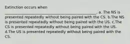 Extinction occurs when __________________________________________________. a. The NS is presented repeatedly without being paired with the CS. b.The NS is presented repeatedly without being paired with the US. c.The CS is presented repeatedly without being paired with the US. d.The US is presented repeatedly without being paired with the CS.