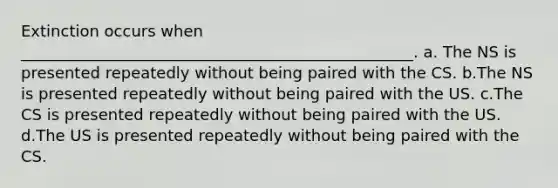 Extinction occurs when __________________________________________________. a. The NS is presented repeatedly without being paired with the CS. b.The NS is presented repeatedly without being paired with the US. c.The CS is presented repeatedly without being paired with the US. d.The US is presented repeatedly without being paired with the CS.