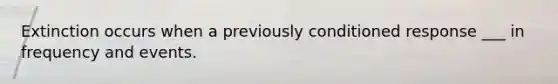 Extinction occurs when a previously conditioned response ___ in frequency and events.