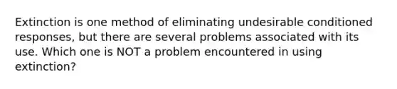 Extinction is one method of eliminating undesirable conditioned responses, but there are several problems associated with its use. Which one is NOT a problem encountered in using extinction?