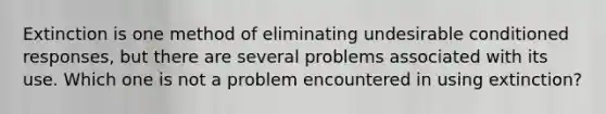 Extinction is one method of eliminating undesirable conditioned responses, but there are several problems associated with its use. Which one is not a problem encountered in using extinction?