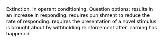 Extinction, in operant conditioning, Question options: results in an increase in responding. requires punishment to reduce the rate of responding. requires the presentation of a novel stimulus. is brought about by withholding reinforcement after learning has happened.