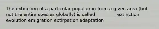 The extinction of a particular population from a given area (but not the entire species globally) is called ________. extinction evolution emigration extirpation adaptation