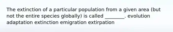 The extinction of a particular population from a given area (but not the entire species globally) is called ________. evolution adaptation extinction emigration extirpation