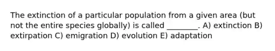 The extinction of a particular population from a given area (but not the entire species globally) is called ________. A) extinction B) extirpation C) emigration D) evolution E) adaptation