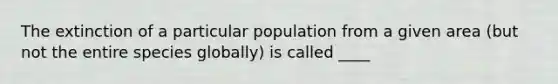 The extinction of a particular population from a given area (but not the entire species globally) is called ____