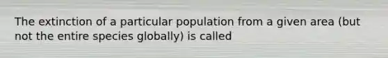 The extinction of a particular population from a given area (but not the entire species globally) is called