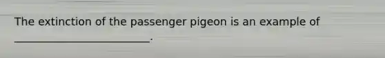 The extinction of the passenger pigeon is an example of _________________________.