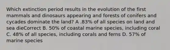 Which extinction period results in the evolution of the first mammals and dinosaurs appearing and forests of conifers and cycades dominate the land? A .83% of all species on land and sea dieCorrect B. 50% of coastal marine species, including coral C. 48% of all species, including corals and ferns D. 57% of marine species