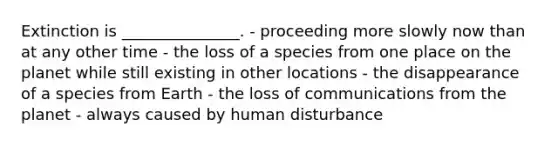 Extinction is _______________. - proceeding more slowly now than at any other time - the loss of a species from one place on the planet while still existing in other locations - the disappearance of a species from Earth - the loss of communications from the planet - always caused by human disturbance