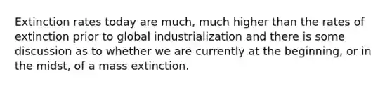 Extinction rates today are much, much higher than the rates of extinction prior to global industrialization and there is some discussion as to whether we are currently at the beginning, or in the midst, of a mass extinction.