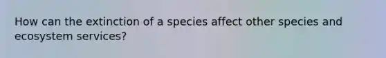 How can the extinction of a species affect other species and ecosystem services?