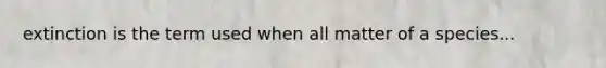 extinction is the term used when all matter of a species...