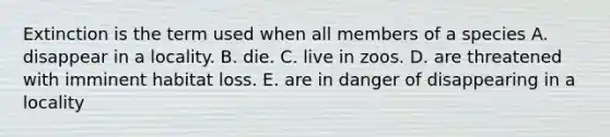 Extinction is the term used when all members of a species A. disappear in a locality. B. die. C. live in zoos. D. are threatened with imminent habitat loss. E. are in danger of disappearing in a locality