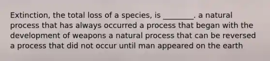 Extinction, the total loss of a species, is ________. a natural process that has always occurred a process that began with the development of weapons a natural process that can be reversed a process that did not occur until man appeared on the earth