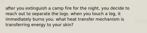 after you extinguish a camp fire for the night, you decide to reach out to separate the logs. when you touch a log, it immediately burns you. what heat transfer mechanism is transferring energy to your skin?