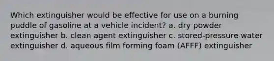 Which extinguisher would be effective for use on a burning puddle of gasoline at a vehicle incident? a. dry powder extinguisher b. clean agent extinguisher c. stored-pressure water extinguisher d. aqueous film forming foam (AFFF) extinguisher