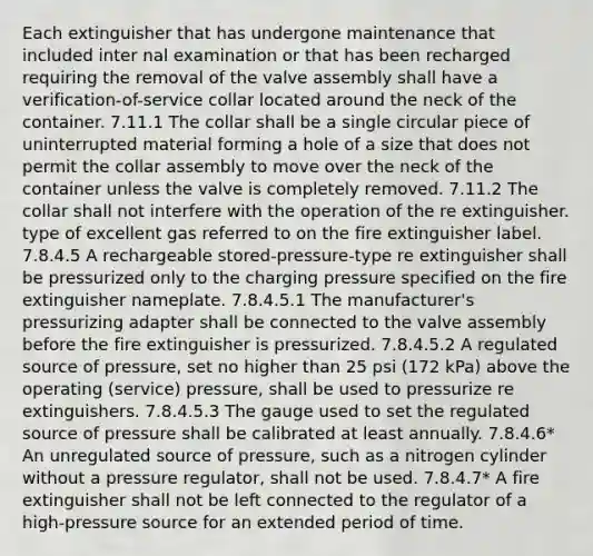 Each extinguisher that has undergone maintenance that included inter nal examination or that has been recharged requiring the removal of the valve assembly shall have a verification-of-service collar located around the neck of the container. 7.11.1 The collar shall be a single circular piece of uninterrupted material forming a hole of a size that does not permit the collar assembly to move over the neck of the container unless the valve is completely removed. 7.11.2 The collar shall not interfere with the operation of the re extinguisher. type of excellent gas referred to on the fire extinguisher label. 7.8.4.5 A rechargeable stored-pressure-type re extinguisher shall be pressurized only to the charging pressure specified on the fire extinguisher nameplate. 7.8.4.5.1 The manufacturer's pressurizing adapter shall be connected to the valve assembly before the fire extinguisher is pressurized. 7.8.4.5.2 A regulated source of pressure, set no higher than 25 psi (172 kPa) above the operating (service) pressure, shall be used to pressurize re extinguishers. 7.8.4.5.3 The gauge used to set the regulated source of pressure shall be calibrated at least annually. 7.8.4.6* An unregulated source of pressure, such as a nitrogen cylinder without a pressure regulator, shall not be used. 7.8.4.7* A fire extinguisher shall not be left connected to the regulator of a high-pressure source for an extended period of time.